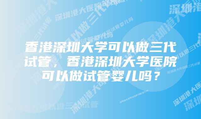 香港深圳大学可以做三代试管，香港深圳大学医院可以做试管婴儿吗？