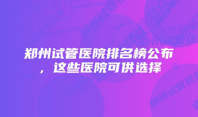 郑州试管医院排名榜公布，这些医院可供选择