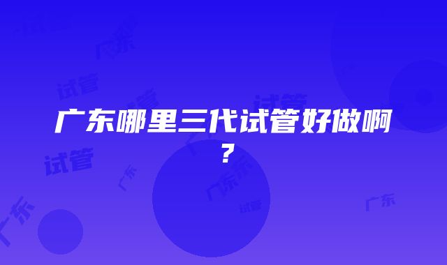 广东哪里三代试管好做啊？