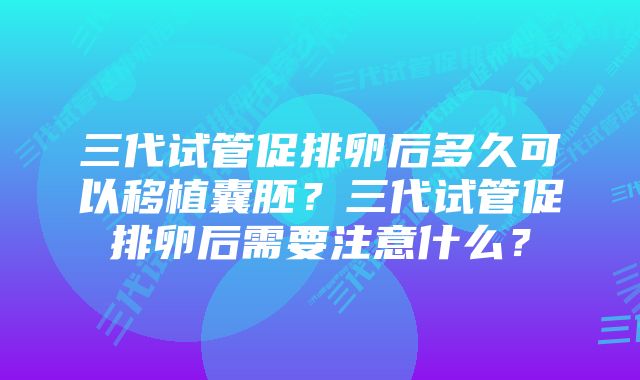 三代试管促排卵后多久可以移植囊胚？三代试管促排卵后需要注意什么？