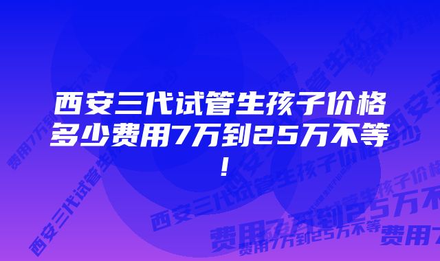 西安三代试管生孩子价格多少费用7万到25万不等！