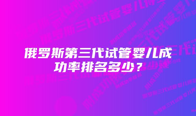 俄罗斯第三代试管婴儿成功率排名多少？