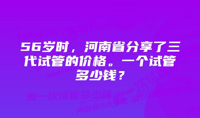 56岁时，河南省分享了三代试管的价格。一个试管多少钱？