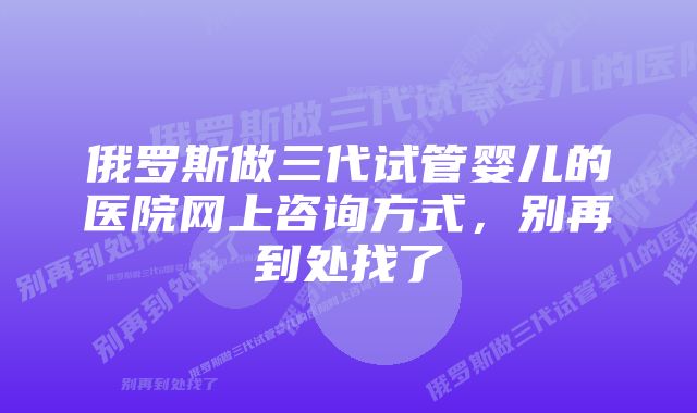 俄罗斯做三代试管婴儿的医院网上咨询方式，别再到处找了