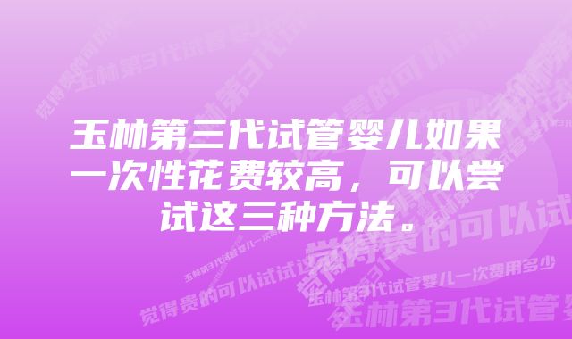 玉林第三代试管婴儿如果一次性花费较高，可以尝试这三种方法。