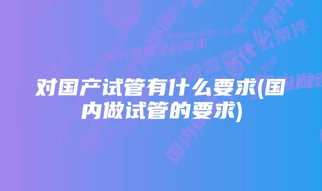 对国产试管有什么要求(国内做试管的要求)