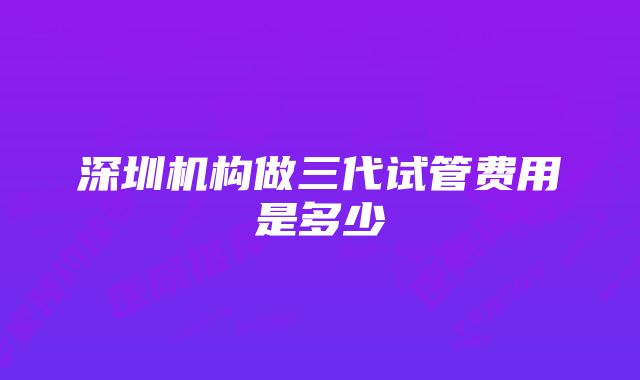 深圳机构做三代试管费用是多少