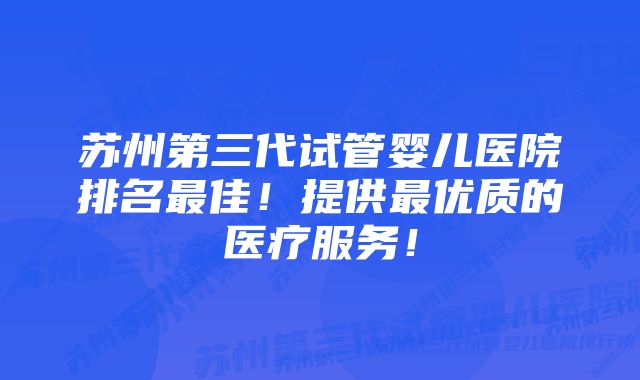 苏州第三代试管婴儿医院排名最佳！提供最优质的医疗服务！