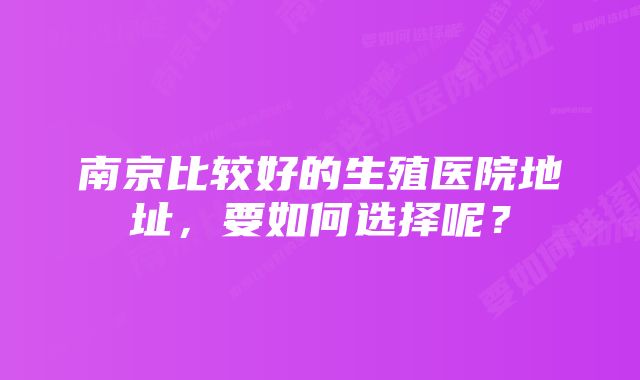 南京比较好的生殖医院地址，要如何选择呢？