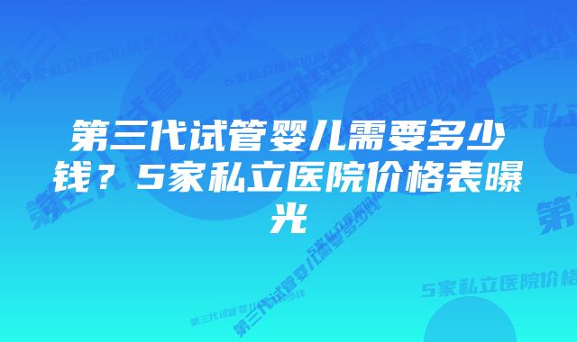 第三代试管婴儿需要多少钱？5家私立医院价格表曝光