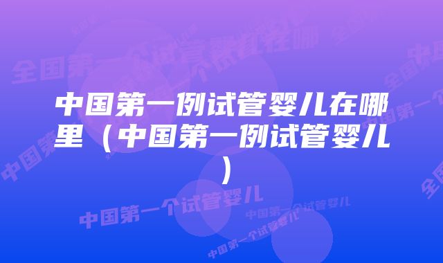 中国第一例试管婴儿在哪里（中国第一例试管婴儿）