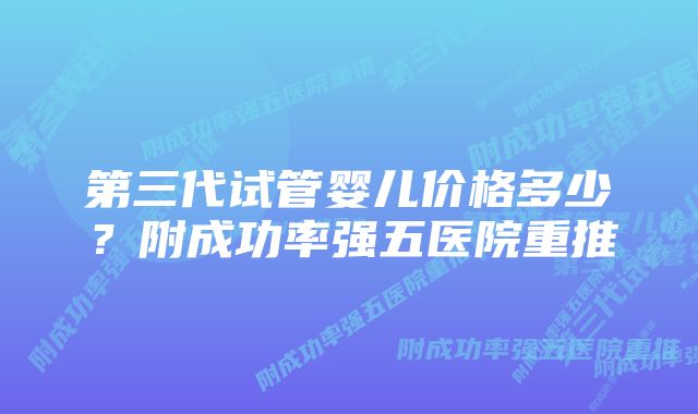 第三代试管婴儿价格多少？附成功率强五医院重推