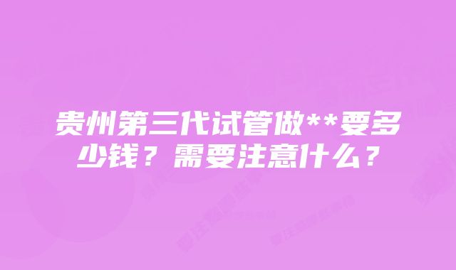 贵州第三代试管做**要多少钱？需要注意什么？