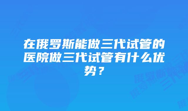 在俄罗斯能做三代试管的医院做三代试管有什么优势？