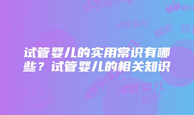 试管婴儿的实用常识有哪些？试管婴儿的相关知识