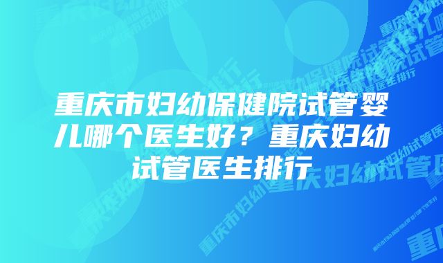 重庆市妇幼保健院试管婴儿哪个医生好？重庆妇幼试管医生排行