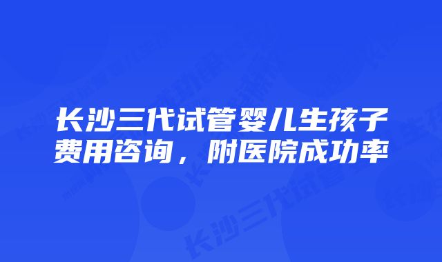 长沙三代试管婴儿生孩子费用咨询，附医院成功率