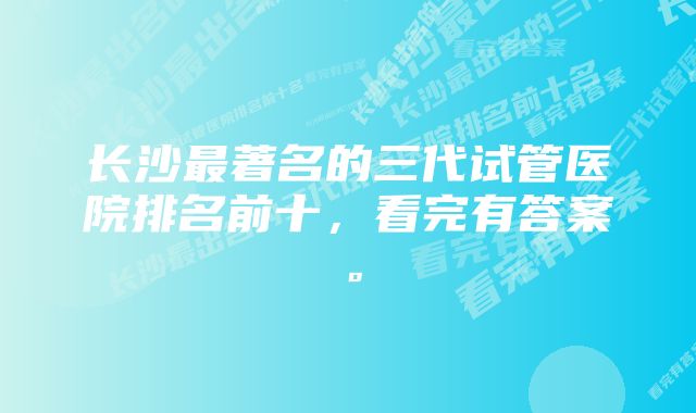 长沙最著名的三代试管医院排名前十，看完有答案。