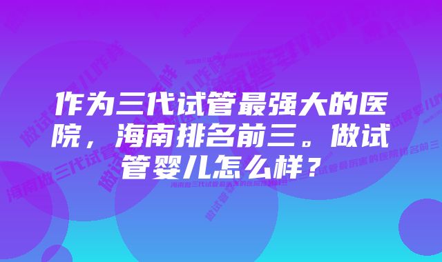 作为三代试管最强大的医院，海南排名前三。做试管婴儿怎么样？