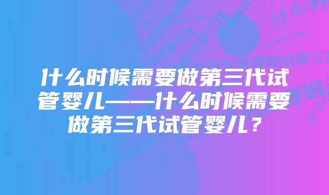 什么时候需要做第三代试管婴儿——什么时候需要做第三代试管婴儿？