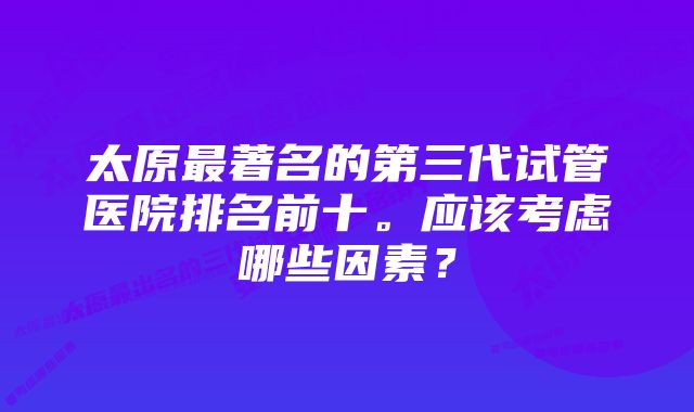 太原最著名的第三代试管医院排名前十。应该考虑哪些因素？