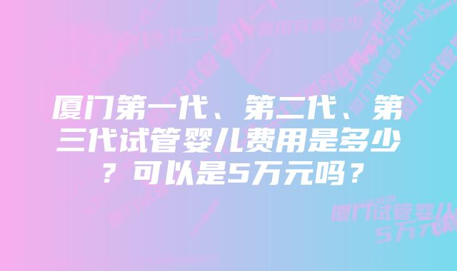 厦门第一代、第二代、第三代试管婴儿费用是多少？可以是5万元吗？