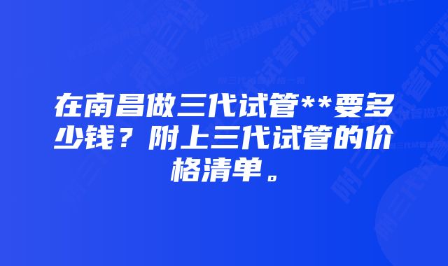 在南昌做三代试管**要多少钱？附上三代试管的价格清单。