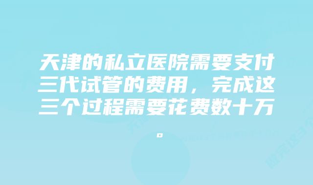 天津的私立医院需要支付三代试管的费用，完成这三个过程需要花费数十万。