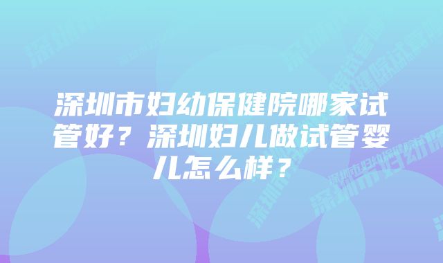 深圳市妇幼保健院哪家试管好？深圳妇儿做试管婴儿怎么样？