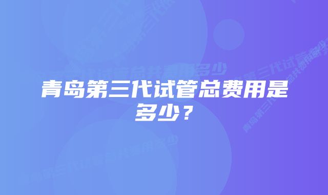 青岛第三代试管总费用是多少？