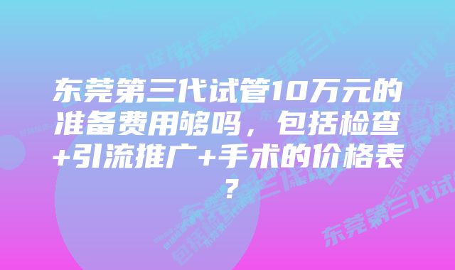 东莞第三代试管10万元的准备费用够吗，包括检查+引流推广+手术的价格表？