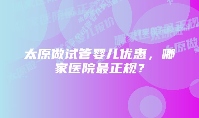 太原做试管婴儿优惠，哪家医院最正规？