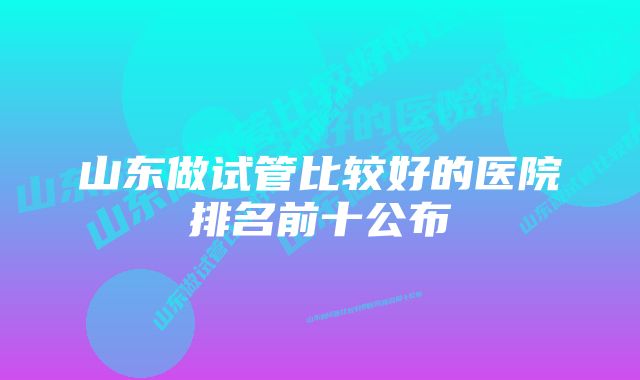 山东做试管比较好的医院排名前十公布