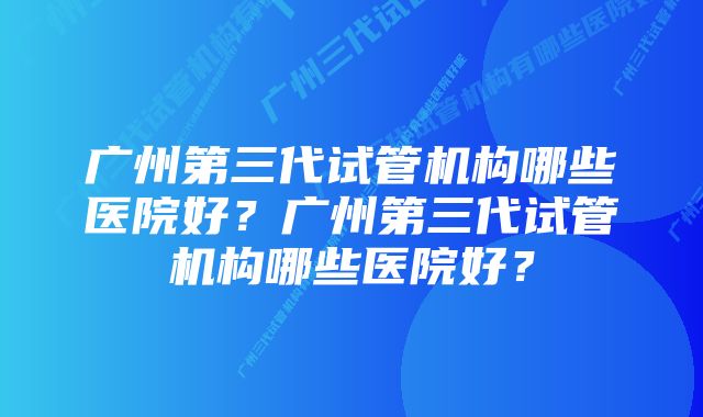 广州第三代试管机构哪些医院好？广州第三代试管机构哪些医院好？