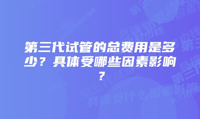 第三代试管的总费用是多少？具体受哪些因素影响？