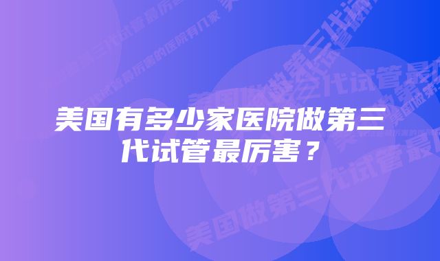 美国有多少家医院做第三代试管最厉害？