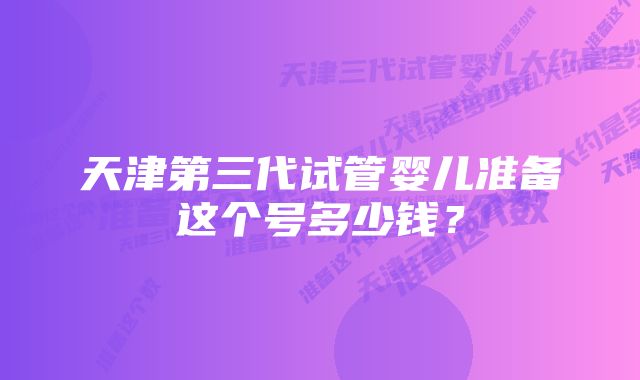 天津第三代试管婴儿准备这个号多少钱？