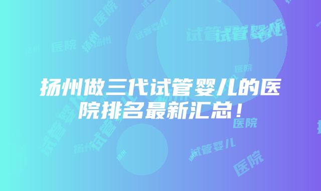 扬州做三代试管婴儿的医院排名最新汇总！