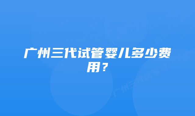 广州三代试管婴儿多少费用？