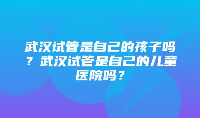 武汉试管是自己的孩子吗？武汉试管是自己的儿童医院吗？