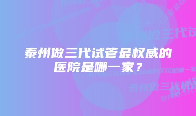 泰州做三代试管最权威的医院是哪一家？