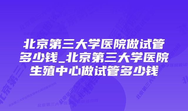 北京第三大学医院做试管多少钱_北京第三大学医院生殖中心做试管多少钱