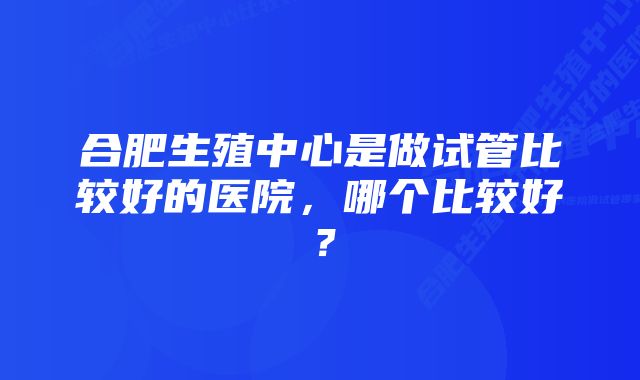 合肥生殖中心是做试管比较好的医院，哪个比较好？