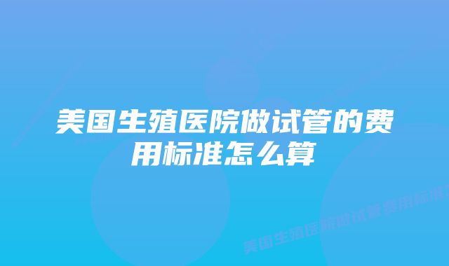 美国生殖医院做试管的费用标准怎么算