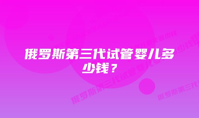 俄罗斯第三代试管婴儿多少钱？