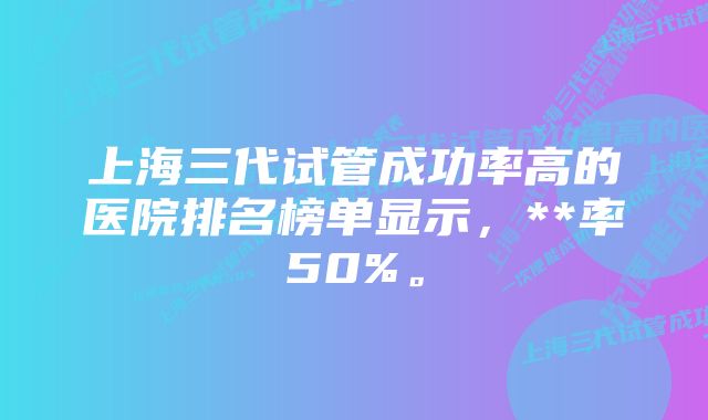 上海三代试管成功率高的医院排名榜单显示，**率50%。