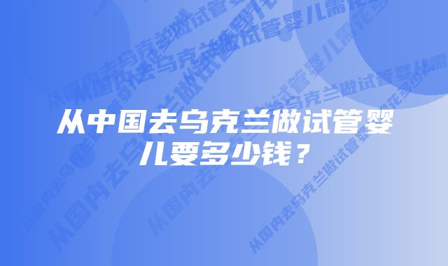 从中国去乌克兰做试管婴儿要多少钱？