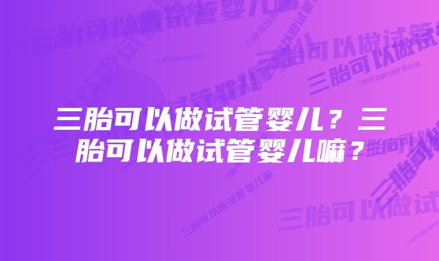 三胎可以做试管婴儿？三胎可以做试管婴儿嘛？