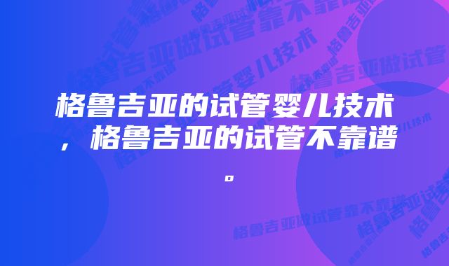 格鲁吉亚的试管婴儿技术，格鲁吉亚的试管不靠谱。