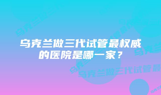 乌克兰做三代试管最权威的医院是哪一家？